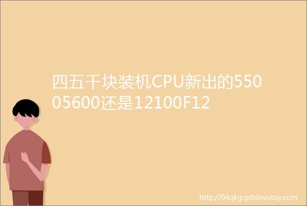 四五千块装机CPU新出的55005600还是12100F12400F